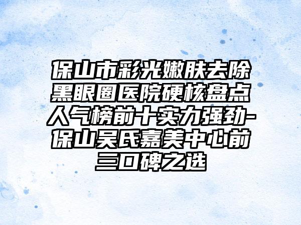 保山市彩光嫩肤去除黑眼圈医院硬核盘点人气榜前十实力强劲-保山吴氏嘉美中心前三口碑之选