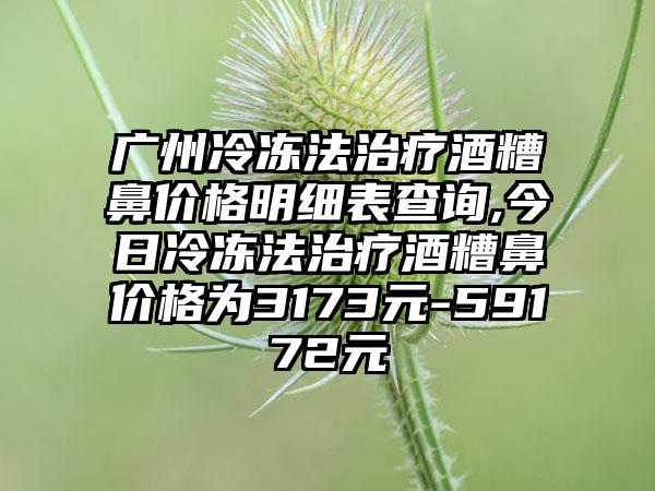 广州冷冻法治疗酒糟鼻价格明细表查询,今日冷冻法治疗酒糟鼻价格为3173元-59172元