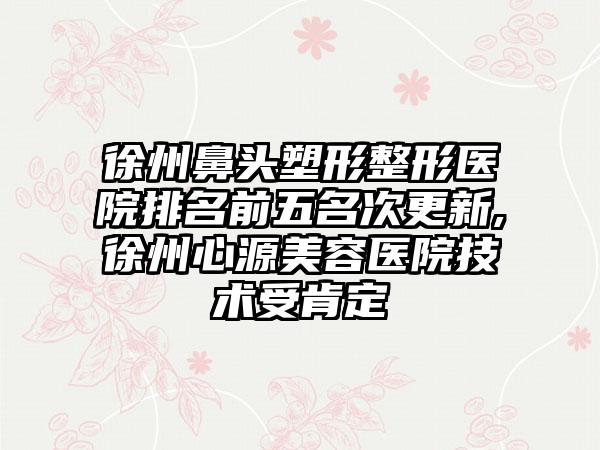 徐州鼻头塑形整形医院排名前五名次更新,徐州心源美容医院技术受肯定