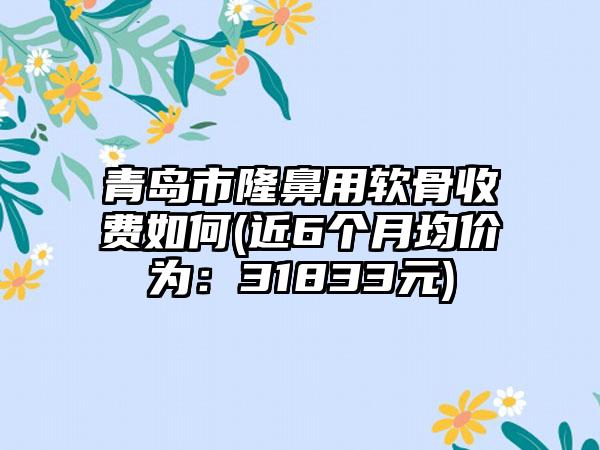 青岛市隆鼻用软骨收费如何(近6个月均价为：31833元)