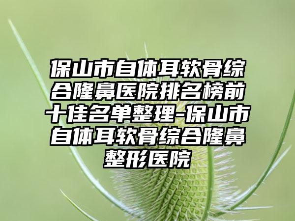 保山市自体耳软骨综合隆鼻医院排名榜前十佳名单整理-保山市自体耳软骨综合七元医院