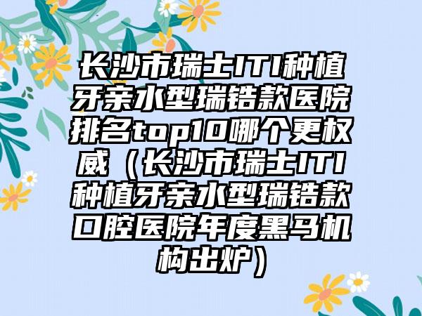 长沙市瑞士ITI种植牙亲水型瑞锆款医院排名top10哪个更权威（长沙市瑞士ITI种植牙亲水型瑞锆款口腔医院年度黑马机构出炉）