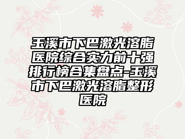 玉溪市下巴激光溶脂医院综合实力前十强排行榜合集盘点-玉溪市下巴激光溶脂整形医院