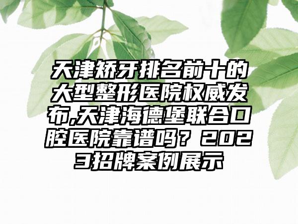 天津矫牙排名前十的大型整形医院权威发布,天津海德堡联合口腔医院靠谱吗？2023招牌实例展示