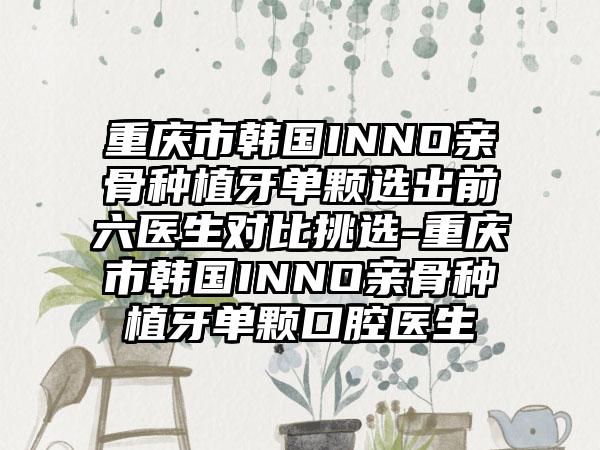 重庆市韩国INNO亲骨种植牙单颗选出前六医生对比挑选-重庆市韩国INNO亲骨种植牙单颗口腔医生