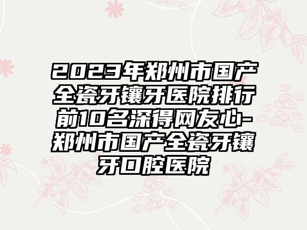 2023年郑州市国产全瓷牙镶牙医院排行前10名深得网友心-郑州市国产全瓷牙镶牙口腔医院