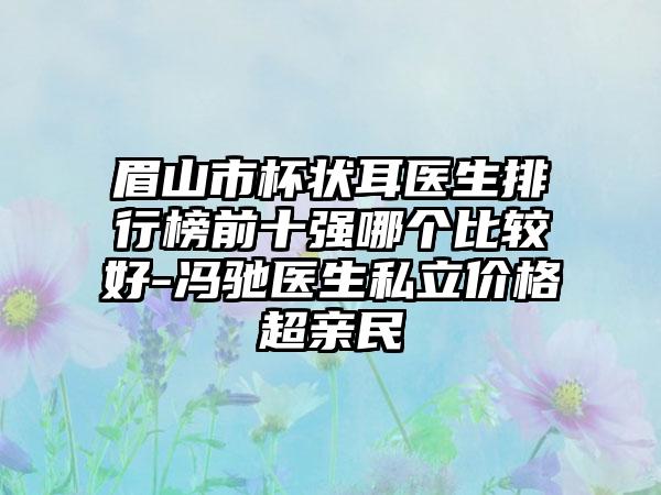 眉山市杯状耳医生排行榜前十强哪个比较好-冯驰医生私立价格超亲民