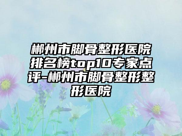 郴州市脚骨整形医院排名榜top10骨干医生点评-郴州市脚骨整形整形医院