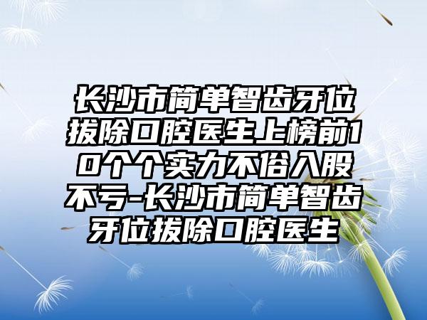 长沙市简单智齿牙位拔除口腔医生上榜前10个个实力不俗入股不亏-长沙市简单智齿牙位拔除口腔医生