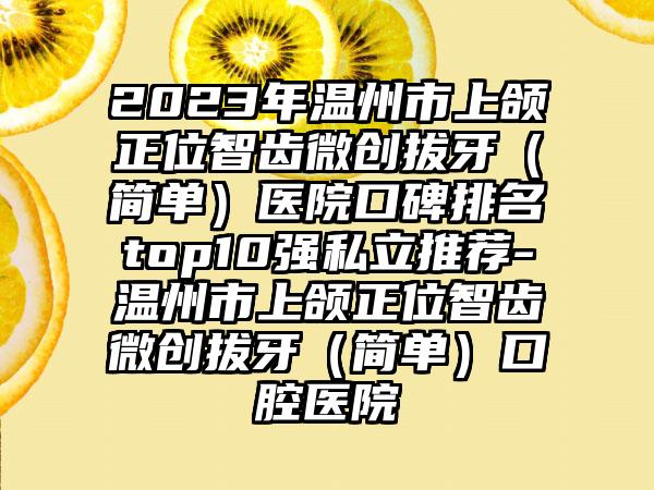 2023年温州市上颌正位智齿微创拔牙（简单）医院口碑排名top10强私立推荐-温州市上颌正位智齿微创拔牙（简单）口腔医院