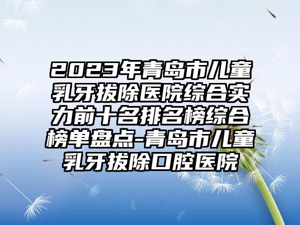 2023年青岛市儿童乳牙拔除医院综合实力前十名排名榜综合榜单盘点-青岛市儿童乳牙拔除口腔医院