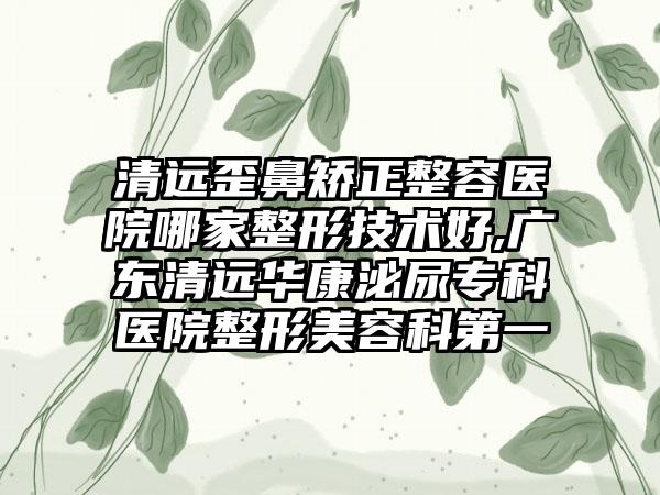 清远歪鼻矫正整容医院哪家整形技术好,广东清远华康泌尿专科医院整形美容科第一