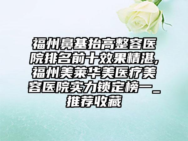 福州鼻基抬高整容医院排名前十成果不错,福州美莱华美医疗美容医院实力锁定榜一_推荐收藏