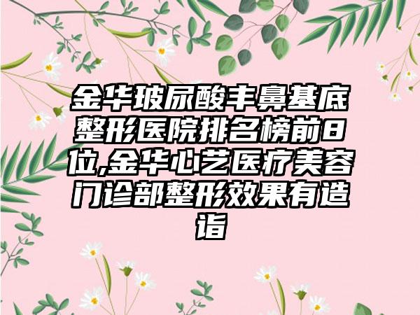金华玻尿酸丰鼻基底整形医院排名榜前8位,金华心艺医疗美容门诊部整形成果有造诣