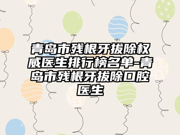 青岛市残根牙拔除权威医生排行榜名单-青岛市残根牙拔除口腔医生