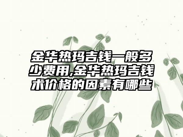 金华热玛吉钱一般多少费用,金华热玛吉钱术价格的因素有哪些