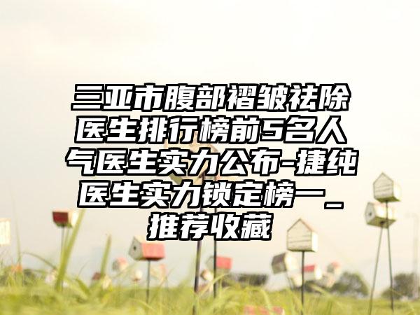 三亚市腹部褶皱祛除医生排行榜前5名人气医生实力公布-捷纯医生实力锁定榜一_推荐收藏