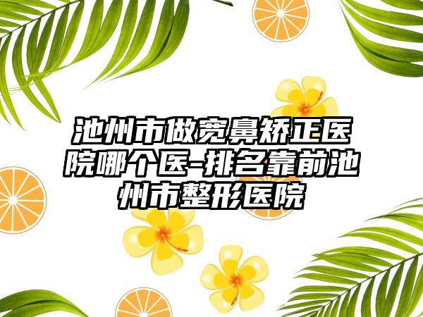 池州市做宽鼻矫正医院哪个医-排名靠前池州市整形医院