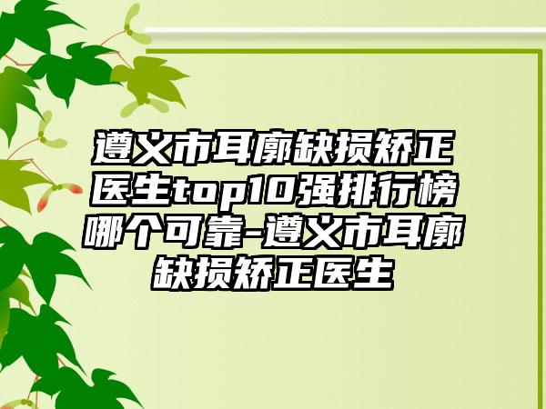 遵义市耳廓缺损矫正医生top10强排行榜哪个可靠-遵义市耳廓缺损矫正医生