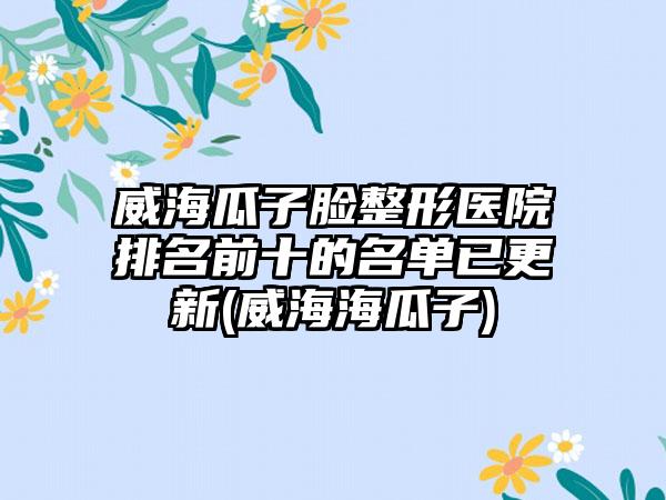 威海瓜子脸整形医院排名前十的名单已更新(威海海瓜子)