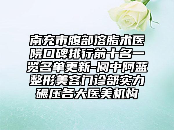 南充市腹部溶脂术医院口碑排行前十名一览名单更新-阆中阿蓝整形美容门诊部实力碾压各大医美机构