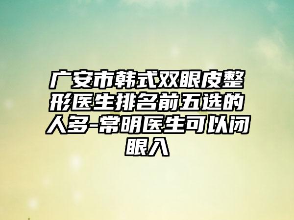 广安市韩式双眼皮整形医生排名前五选的人多-常明医生可以闭眼入