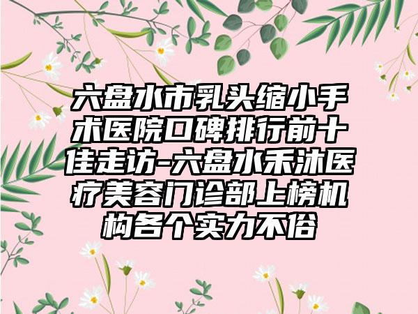 六盘水市乳头缩小手术医院口碑排行前十佳走访-六盘水禾沐医疗美容门诊部上榜机构各个实力不俗