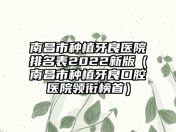 南昌市种植牙良医院排名表2022新版（南昌市种植牙良口腔医院领衔榜首）