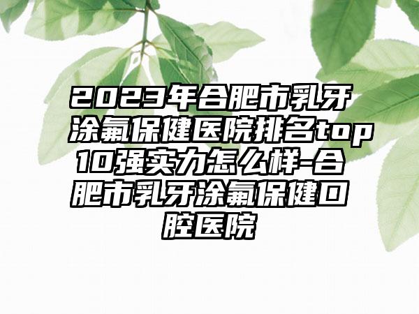 2023年合肥市乳牙涂氟保健医院排名top10强实力怎么样-合肥市乳牙涂氟保健口腔医院