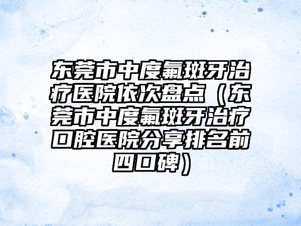 东莞市中度氟斑牙治疗医院依次盘点（东莞市中度氟斑牙治疗口腔医院分享排名前四口碑）