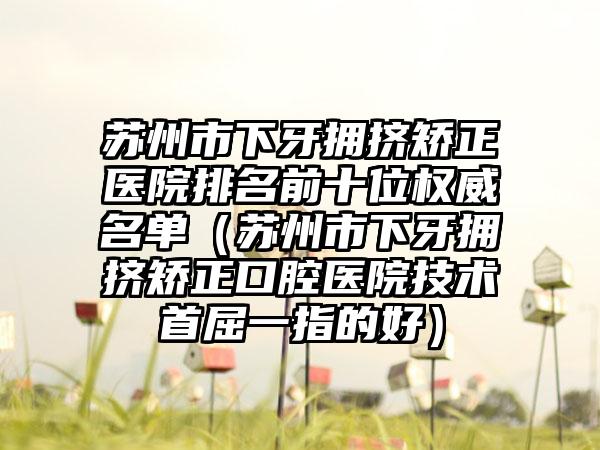 苏州市下牙拥挤矫正医院排名前十位权威名单（苏州市下牙拥挤矫正口腔医院技术首屈一指的好）