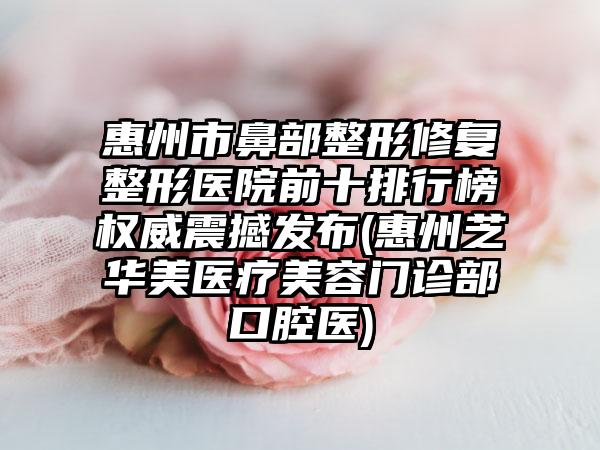 惠州市鼻部整形修复整形医院前十排行榜权威震撼发布(惠州芝华美医疗美容门诊部口腔医)