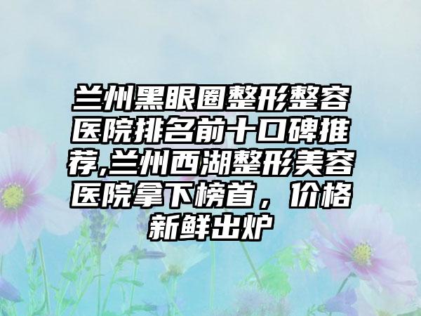 兰州黑眼圈整形整容医院排名前十口碑推荐,兰州西湖整形美容医院拿下榜首，价格新鲜出炉