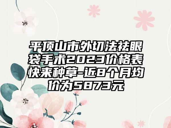 平顶山市外切法祛眼袋手术2023价格表快来种草-近8个月均价为5873元