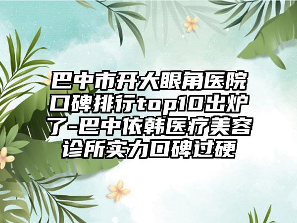 巴中市开大眼角医院口碑排行top10出炉了-巴中依韩医疗美容诊所实力口碑过硬