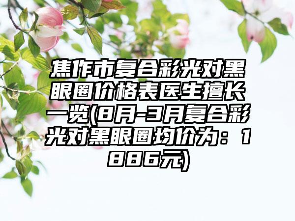 焦作市复合彩光对黑眼圈价格表医生擅长一览(8月-3月复合彩光对黑眼圈均价为：1886元)