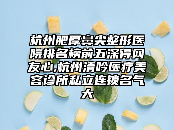 杭州肥厚鼻尖整形医院排名榜前五深得网友心,杭州清吟医疗美容诊所私立连锁名气大