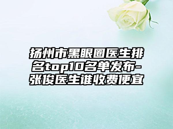 扬州市黑眼圈医生排名top10名单发布-张俊医生谁收费便宜