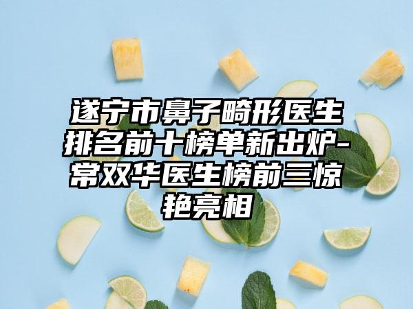 遂宁市鼻子畸形医生排名前十榜单新出炉-常双华医生榜前三惊艳亮相