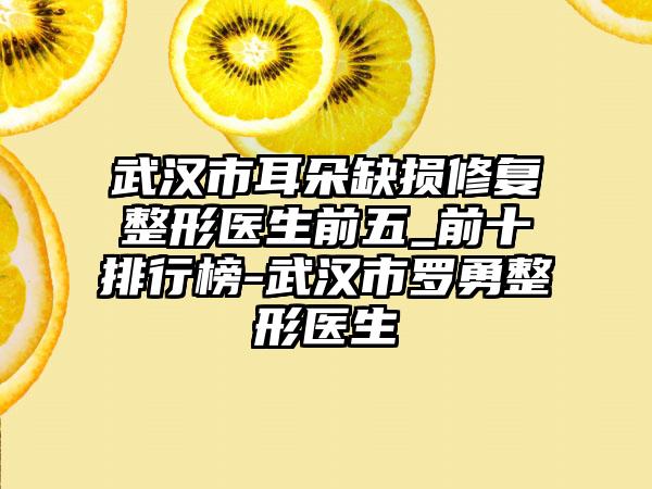 武汉市耳朵缺损修复整形医生前五_前十排行榜-武汉市罗勇整形医生