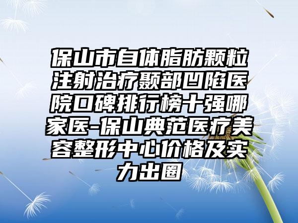 保山市自体脂肪颗粒注射治疗颞部凹陷医院口碑排行榜十强哪家医-保山典范医疗美容整形中心价格及实力出圈