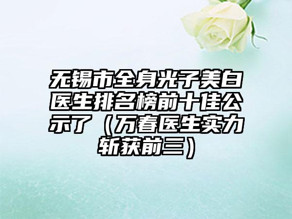 无锡市全身光子美白医生排名榜前十佳公示了（万春医生实力斩获前三）