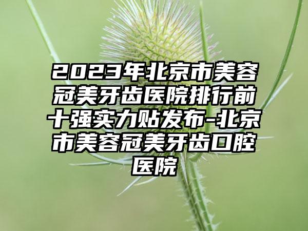 2023年北京市美容冠美牙齿医院排行前十强实力贴发布-北京市美容冠美牙齿口腔医院