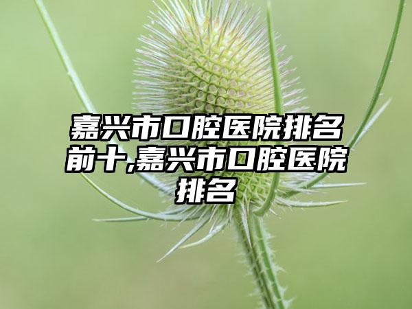 嘉兴市口腔医院排名前十,嘉兴市口腔医院排名