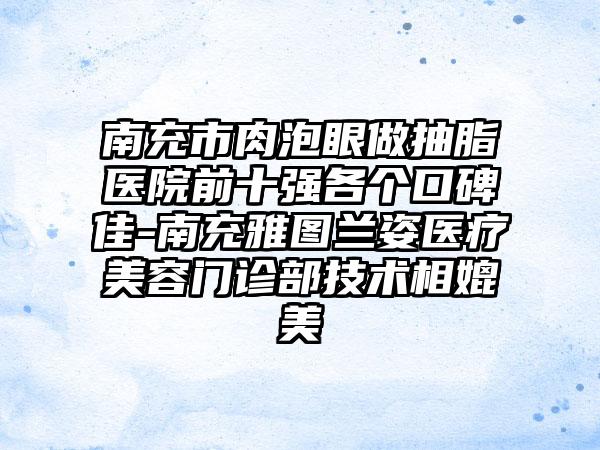 南充市肉泡眼做抽脂医院前十强各个口碑佳-南充雅图兰姿医疗美容门诊部技术相媲美