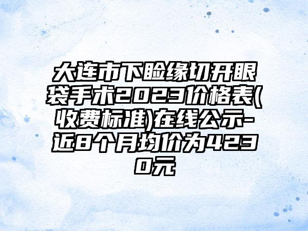 大连市下睑缘切开眼袋手术2023价格表(收费标准)在线公示-近8个月均价为4230元