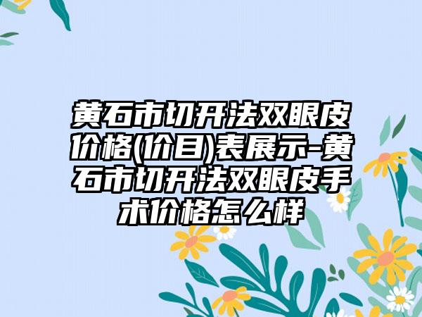 黄石市切开法双眼皮价格(价目)表展示-黄石市切开法双眼皮手术价格怎么样