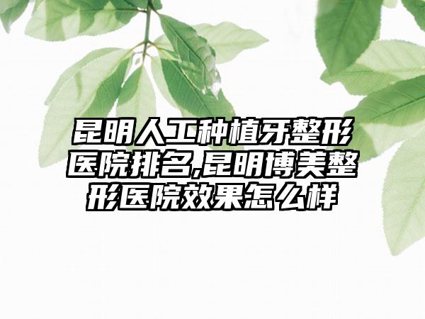 昆明人工种植牙整形医院排名,昆明博美整形医院成果怎么样