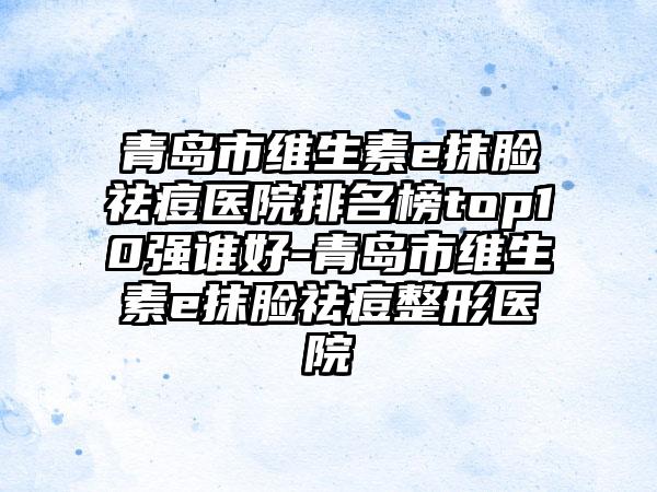 青岛市维生素e抹脸祛痘医院排名榜top10强谁好-青岛市维生素e抹脸祛痘整形医院