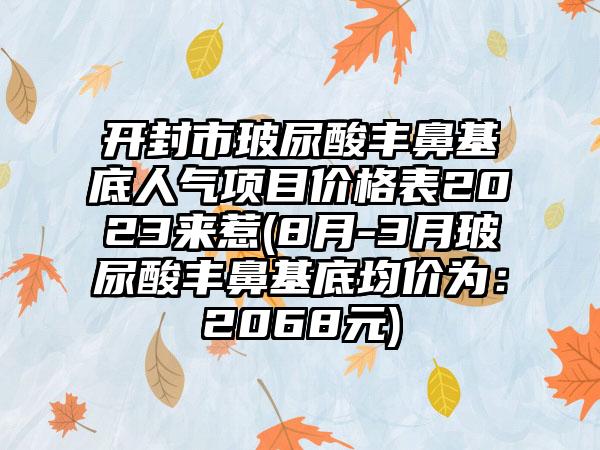 开封市玻尿酸丰鼻基底人气项目价格表2023来惹(8月-3月玻尿酸丰鼻基底均价为：2068元)